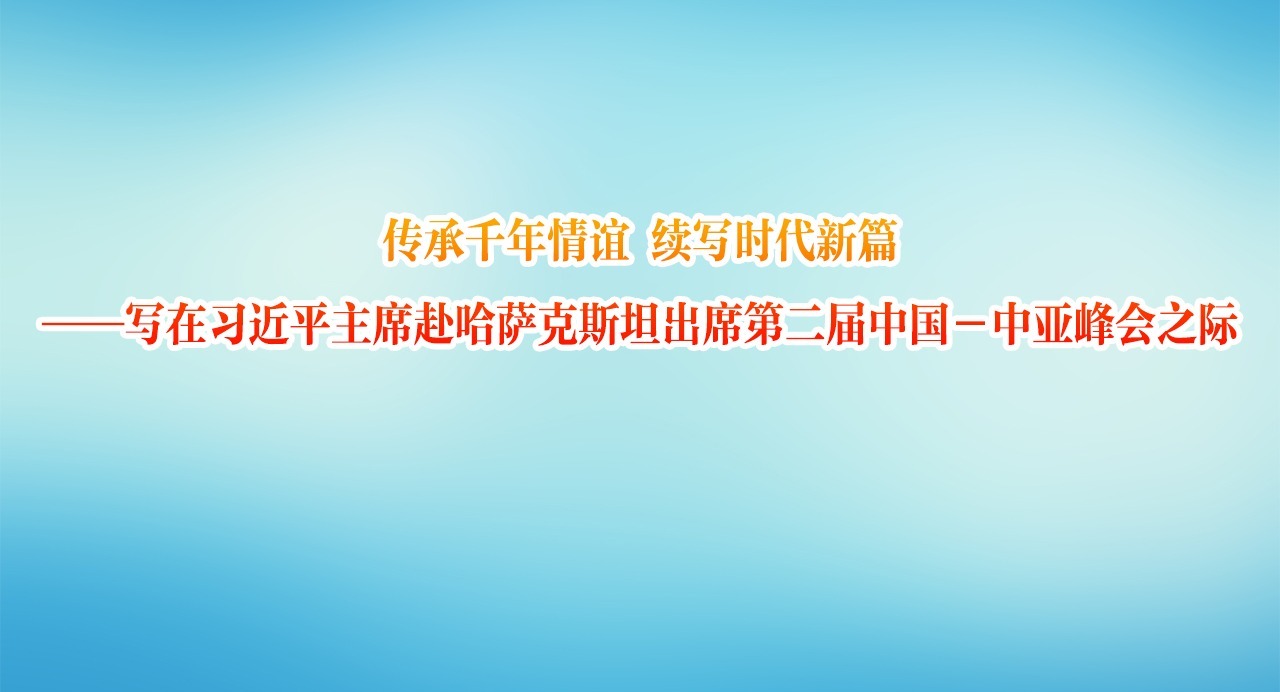 传承千年情谊 续写时代新篇——写在习近平主席赴哈萨克斯坦出席第二届中国－中亚峰会之际
